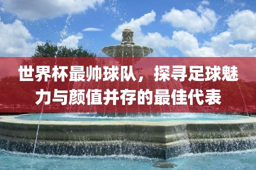世界杯最帅球队，探寻足球魅力与颜值并存的最佳代表洛阳市法福文化传播有限公司