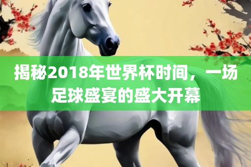 揭秘2018年世界杯时间，一场足球盛宴的盛大开幕