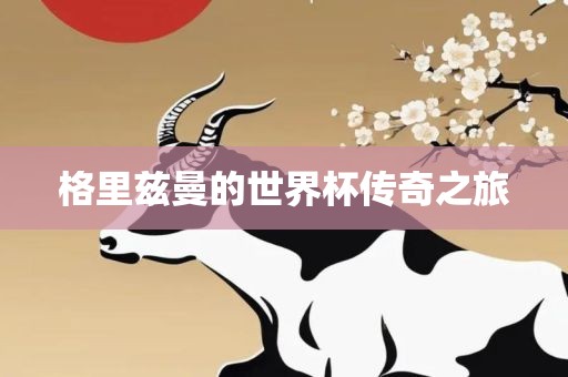 格里兹曼的世界杯传奇之旅洛阳市法福文化传播有限公司