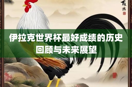 伊拉克世界杯最好成绩的历史回顾洛阳市法福文化传播有限公司与未来展望