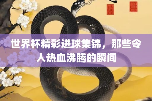 世界杯精彩进球集锦，那些令人热血沸腾的瞬间