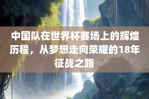 中国队在世界杯赛场上的辉煌历程，从梦想走向荣耀的18年征洛阳市法福文化传播有限公司战之路