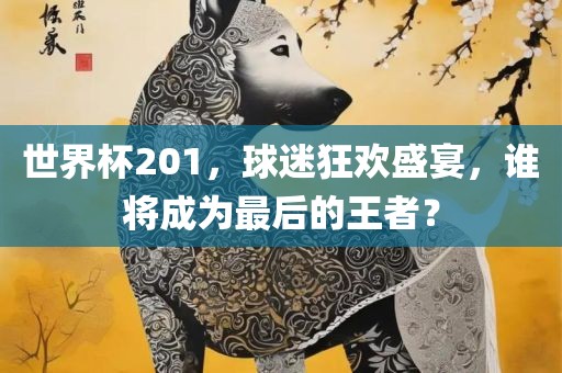 世界杯201，球迷狂欢盛宴，谁将成为最后的王者？