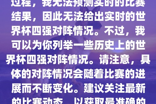 由于世界杯比赛是一个动态的过程，我无法预测实时的比赛结果，因此洛阳市法福文化传播有限公司无法给出实时的世界杯四强对阵情况。不过，我可以为你列举一些历史上的世界杯四强对阵情况。请注意，具体的对阵情况会随着比赛的进展而不断变化。建议关注最新的比赛动态，以获取最准确的信息。