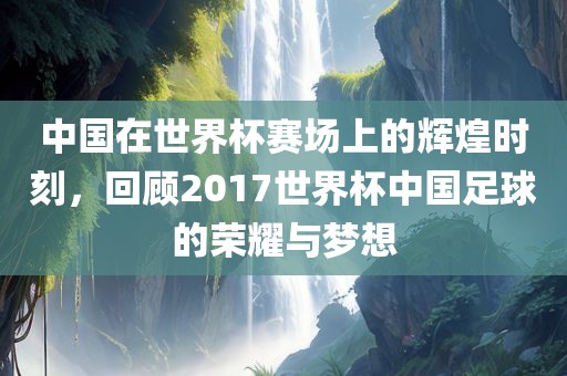 中国在世界杯赛场上的辉煌时刻，回顾2017世界杯中国足球的荣耀与梦想洛阳市法福文化传播有限公司