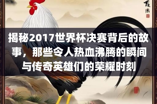 揭秘2017世界杯决赛背后的故事，那些令人热血沸腾的瞬间与传奇英雄们的荣耀时刻