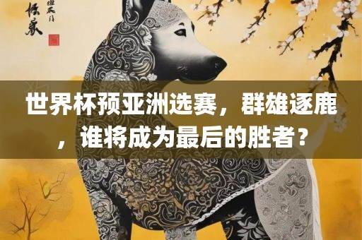 世界杯预亚洲选赛，群雄逐鹿，谁将成为最后的胜者？