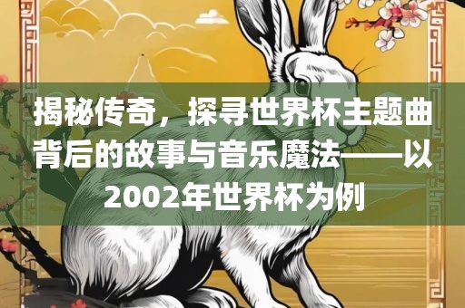 揭秘传奇，探寻世界杯主题曲背后的故事与音乐魔法——以2002年世界杯为例洛阳市法福文化传播有限公司