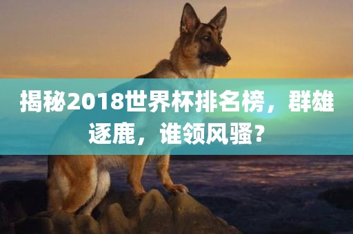 揭秘2018世界杯排名榜，群雄逐鹿，谁领风骚？