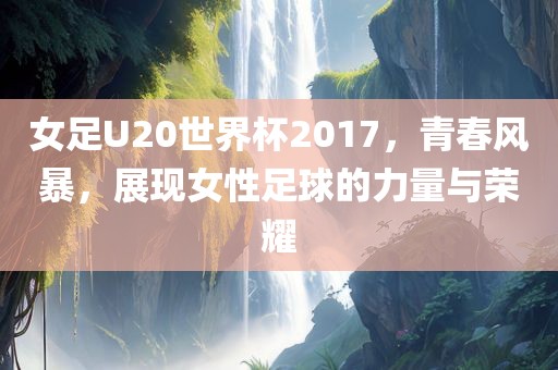 女足U20世界杯2017，青春风暴，展现女性足球的力量与荣耀