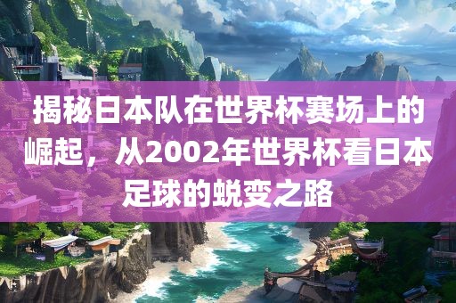 揭秘日本队在世界杯赛场上的崛起，从2002年世界杯看日本足球的蜕变之路