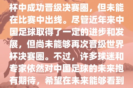 中国足球队在世界杯的表现历程中，仅在2002年的韩日世界杯中成功晋级决赛圈，但未能在比赛中出线。尽管近年来中国足球取得了一定的进步和发展，但尚未能够再次晋级世界杯决赛圈。不过，许多球迷和专家依然对中国足球的未来抱有期待，希望在未来能够看到中国足球队再次出现在世界杯的赛场上。