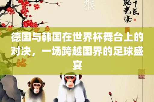 德国与韩国在世界杯舞台上的对决，一场跨越国界的足球盛宴