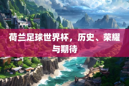 荷兰足球世界杯，历史、荣耀与期待