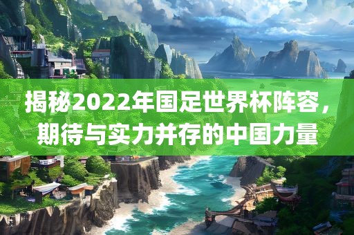 揭秘2022年国足世界杯阵容，期待与实力并存的中国力量