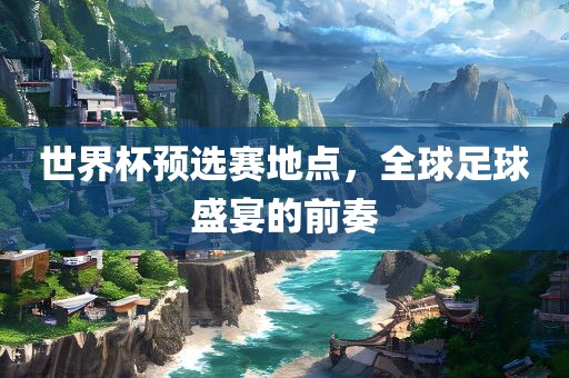 世界杯预选赛地点，全球足球盛宴的前奏