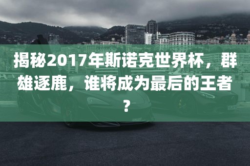 揭秘2017年斯诺克世界杯，群雄逐鹿，谁将成为最后的王者？