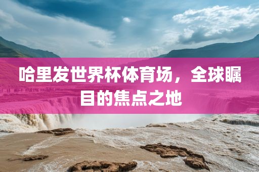哈里发世界杯体育场，全球瞩目的焦点之地