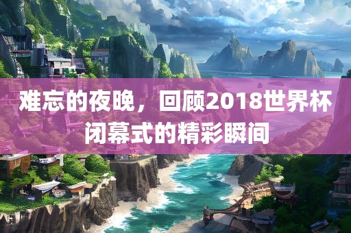 难忘的夜晚，回顾2018世界杯闭幕式的精彩瞬间