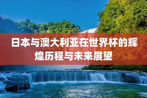 日本与澳大利亚在世界杯的辉煌历程与未来展望