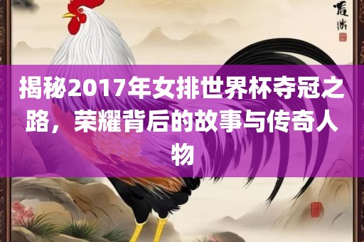 揭秘2017年女排世界杯夺冠之路，荣耀背后的故事与传奇人物