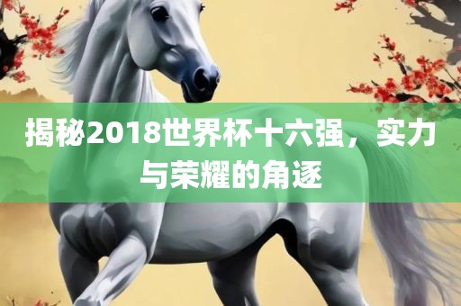 揭秘2018世界杯十六强，实力与荣耀的角逐