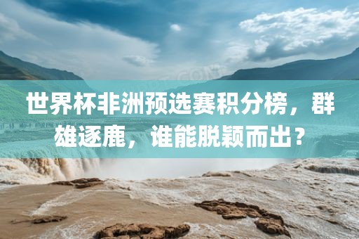 世界杯非洲预选赛积分榜，群雄逐鹿，谁能脱颖而出？