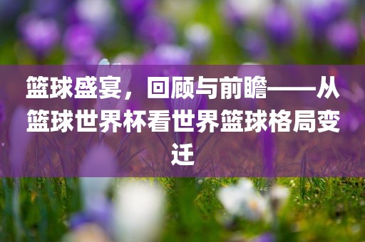 篮球盛宴，回顾与前瞻——从篮球世界杯看世界篮球格局变迁