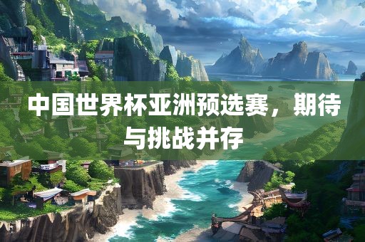 中国世界杯亚洲预选赛，期待与挑战并存