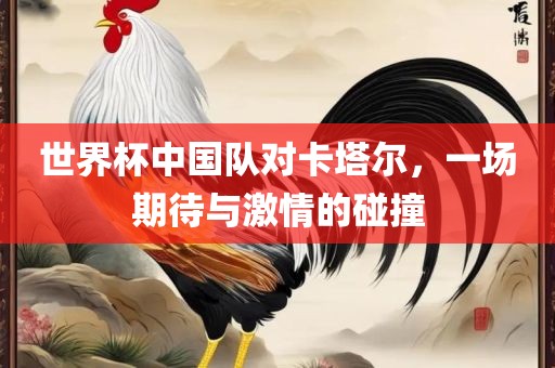 世界杯中国队对卡塔尔，一场期待与激情的碰撞