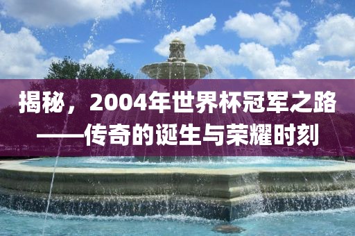 揭秘，2004年世界杯冠军之路——传奇的诞生与荣耀时刻