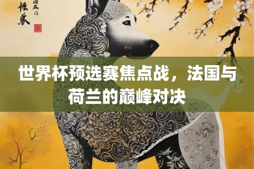 世界杯预选赛焦点战，法国与荷兰的巅峰对决