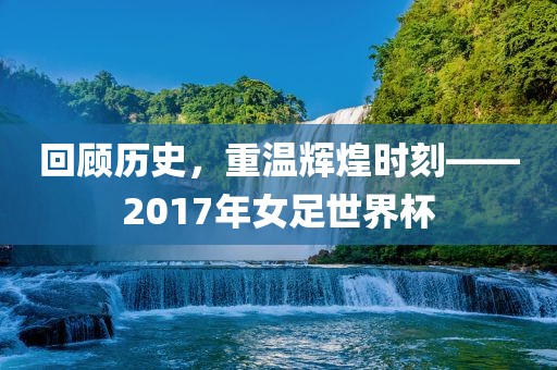 回顾历史，重温辉煌时刻——2017年女足世界杯