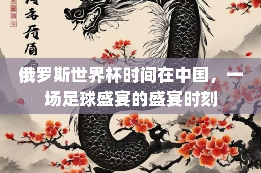 俄罗斯世界杯时间在中国，一场足球盛宴的盛宴时刻