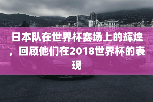 日本队在世界杯赛场上的辉煌，回顾他们在2018世界杯的表现