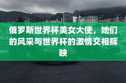 俄罗斯世界杯美女大使，她们的风采与世界杯的激情交相辉映