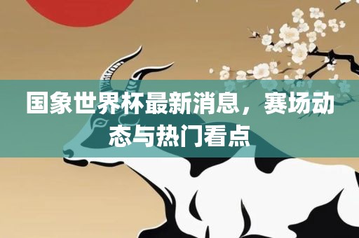 国象世界杯最新消息，赛场动态与热门看点
