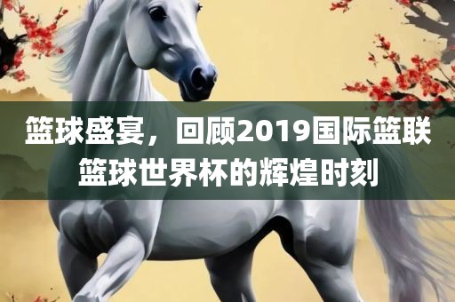 篮球盛宴，回顾2019国际篮联篮球世界杯的辉煌时刻