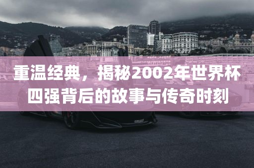 重温经典，揭秘2002年世界杯四强背后的故事与传奇时刻