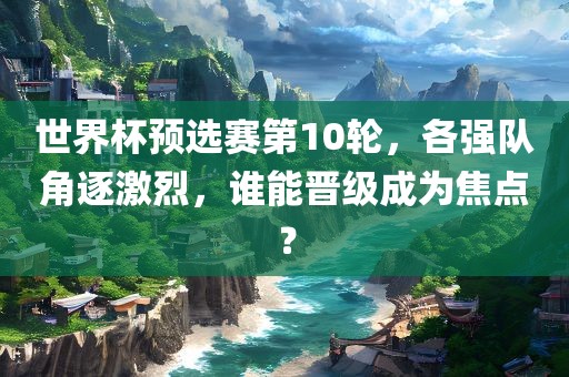 世界杯预选赛第10轮，各强队角逐激烈，谁能晋级成为焦点？
