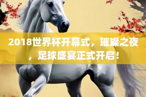 2018世界杯开幕式，璀璨之夜，足球盛宴正式开启！