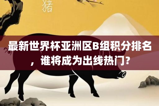 最新世界杯亚洲区B组积分排名，谁将成为出线热门？