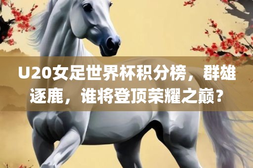 U20女足世界杯积分榜，群雄逐鹿，谁将登顶荣耀之巅？