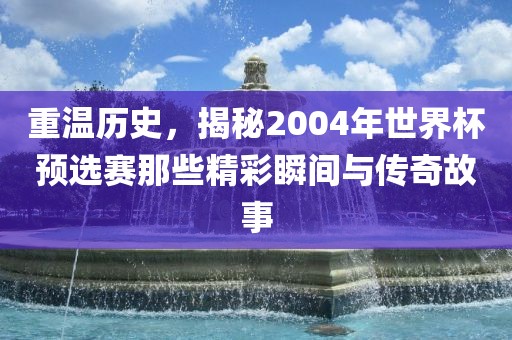 重温历史，揭秘2004年世界杯预选赛那些精彩瞬间与传奇故事