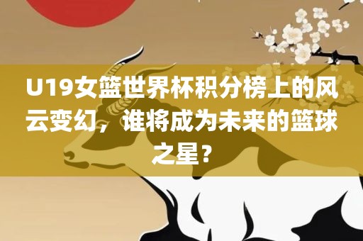 U19女篮世界杯积分榜上的风云变幻，谁将成为未来的篮球之星？
