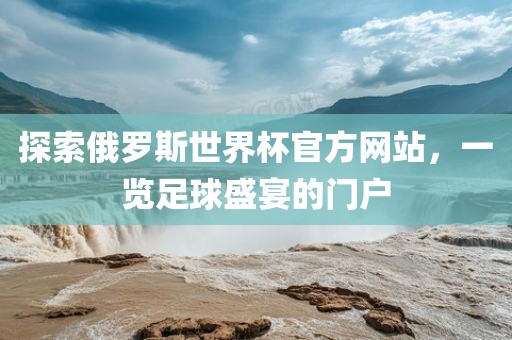 探索俄罗斯世界杯官方网站，一览足球盛宴的门户