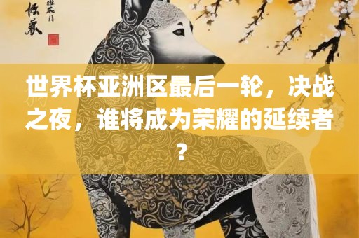 世界杯亚洲区最后一轮，决战之夜，谁将成为荣耀的延续者？