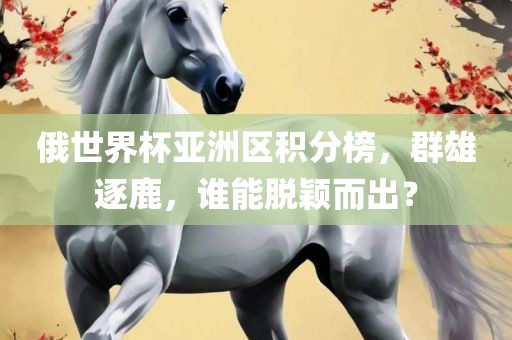 俄世界杯亚洲区积分榜，群雄逐鹿，谁能脱颖而出？