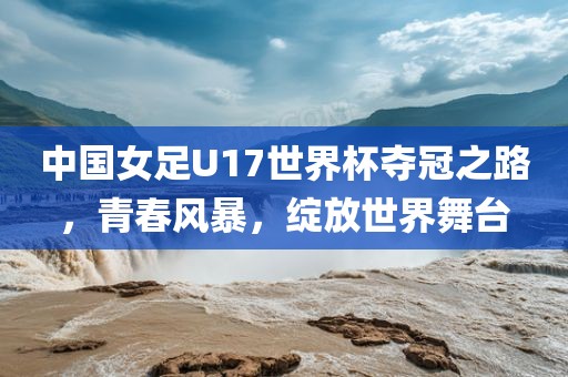 中国女足U17世界杯夺冠之路，青春风暴，绽放世界舞台