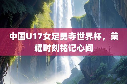中国U17女足勇夺世界杯，荣耀时刻铭记心间